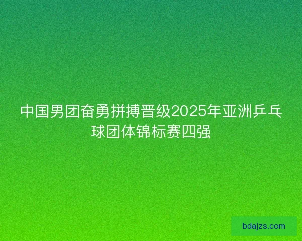 中国男团奋勇拼搏晋级2025年亚洲乒乓球团体锦标赛四强